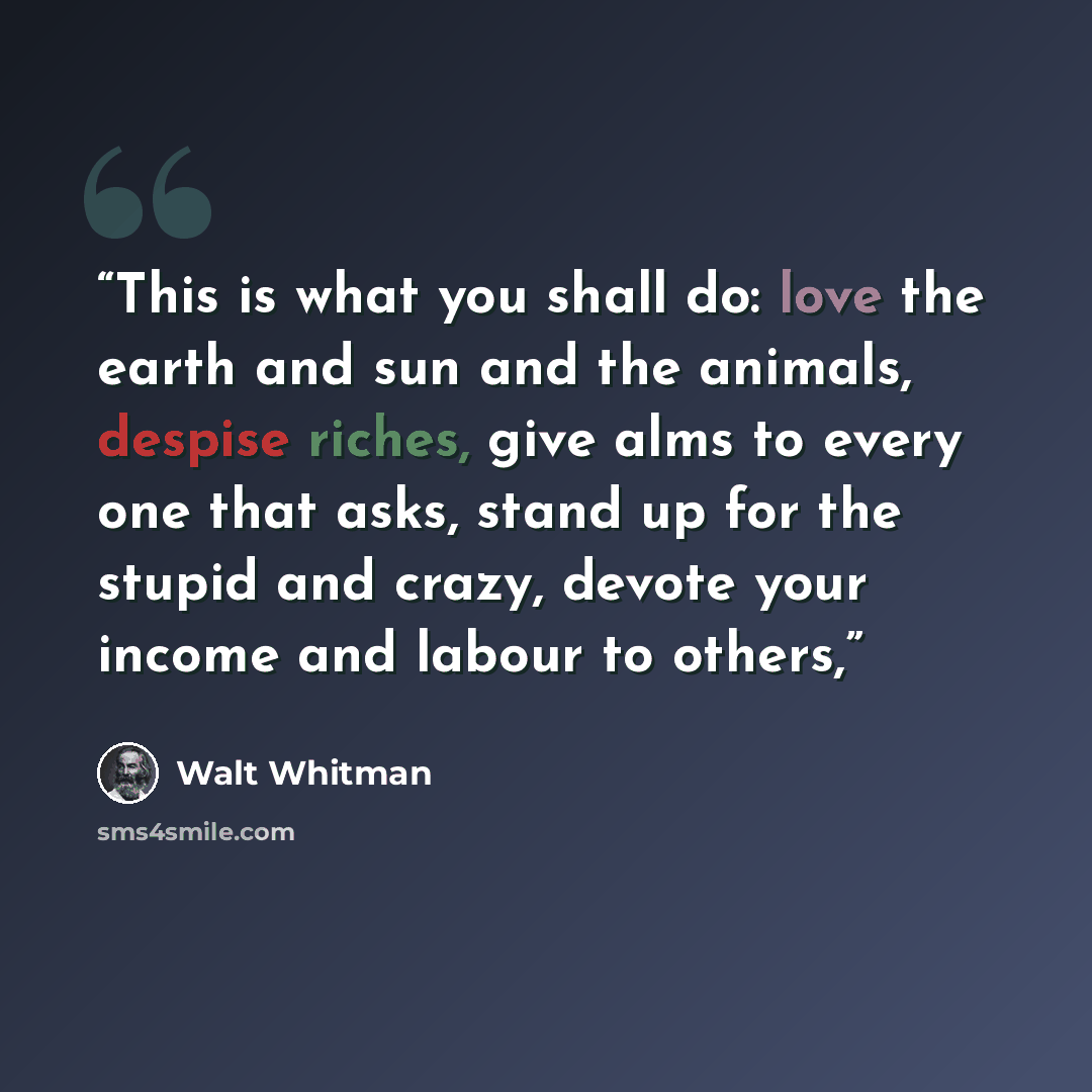 “This is what you shall do: love the earth and sun and the animals, despise riches, give alms to every one that asks, stand up for the stupid and crazy, devote your income and labour to others,” quote by Walt Whitman