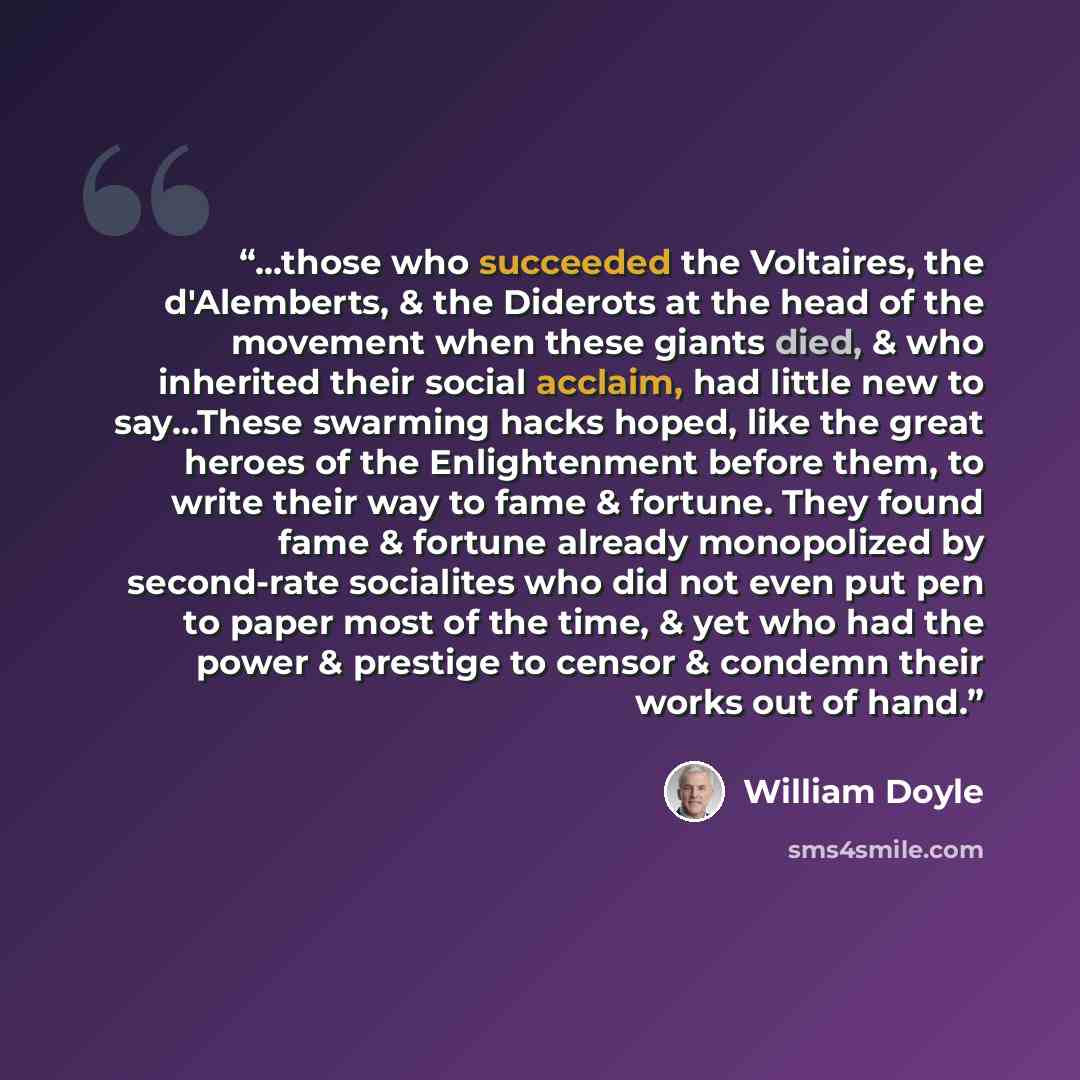 “...those who succeeded the Voltaires, the d'Alemberts, & the Diderots at the head of the movement when these giants died, & who inherited their social acclaim, had little new to say...These swarming hacks hoped, like the great heroes of the Enlightenment before them, to write their way to fame &…” quote by William Doyle