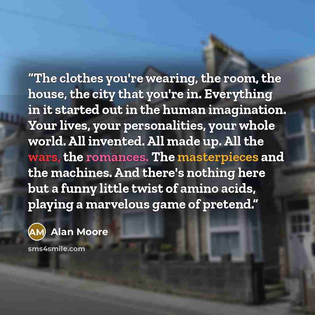 “The clothes you're wearing, the room, the house, the city that you're in. Everything in it started out in the human imagination. Your lives, your personalities, your whole world. All invented. All made up. All the wars, the romances. The masterpieces and the machines. And there's nothing here but…” quote by Alan Moore