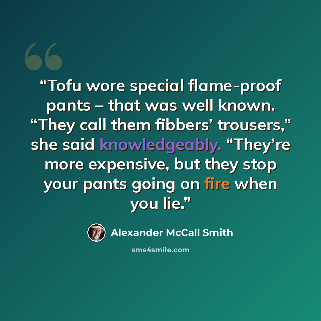 “Tofu wore special flame-proof pants – that was well known. “They call them fibbers’ trousers,” she said knowledgeably. “They’re more expensive, but they stop your pants going on fire when you lie.” quote by Alexander McCall Smith