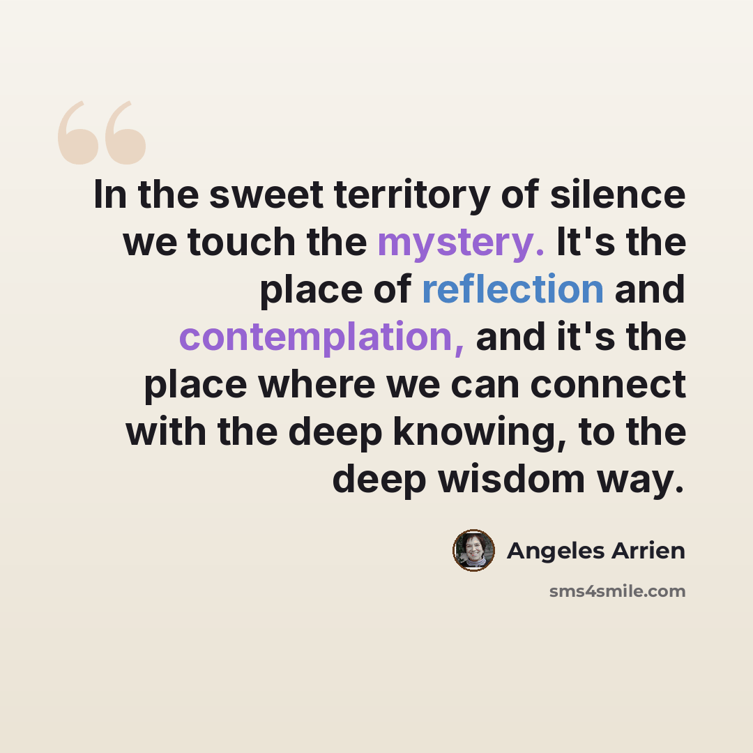 “In the sweet territory of silence we touch the mystery. It's the place of reflection and contemplation, and it's the place where we can connect with the deep knowing, to the deep wisdom way.” quote by Angeles Arrien