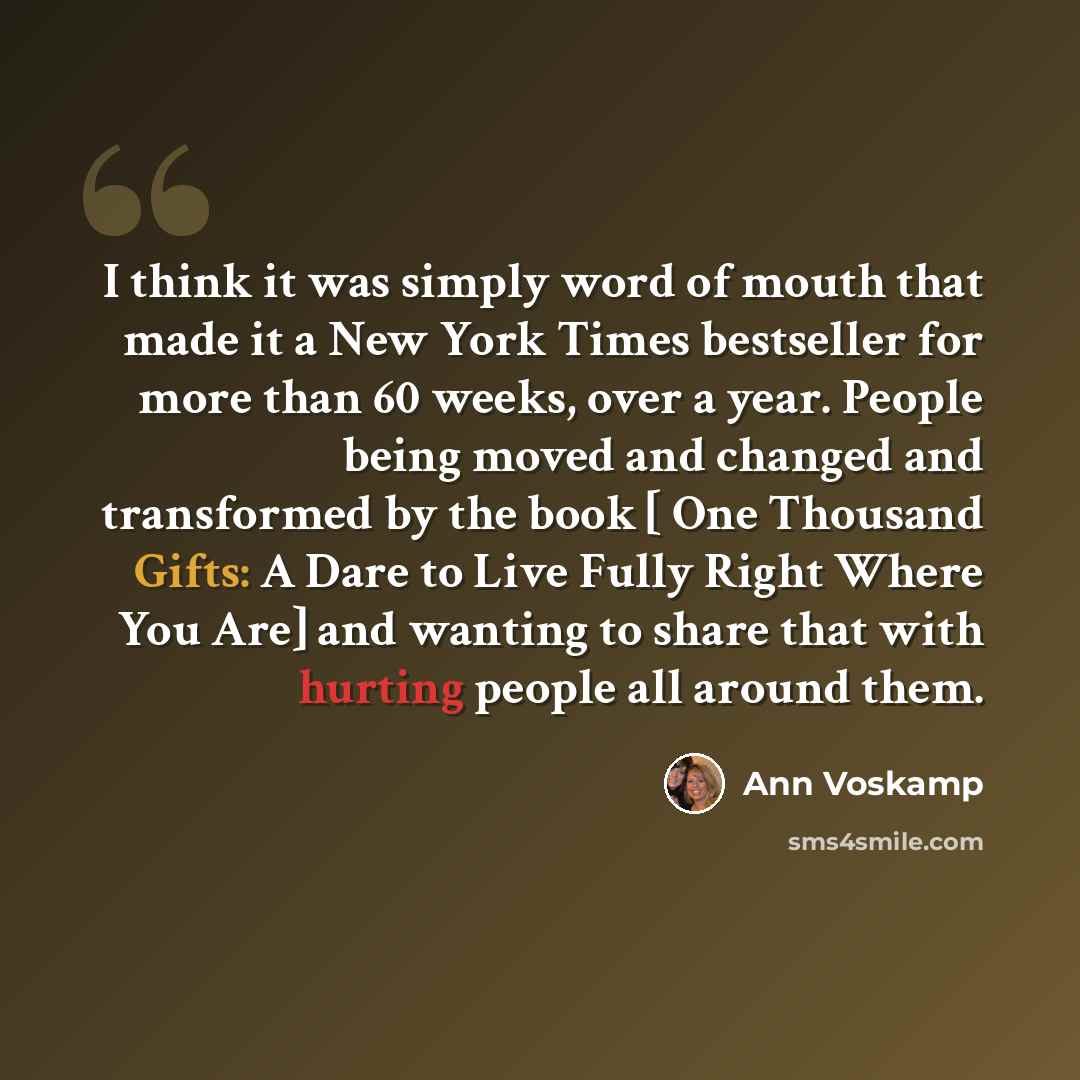“I think it was simply word of mouth that made it a New York Times bestseller for more than 60 weeks, over a year. People being moved and changed and transformed by the book [ One Thousand Gifts: A Dare to Live Fully Right Where You Are] and wanting to share that with hurting people all around them.” quote by Ann Voskamp