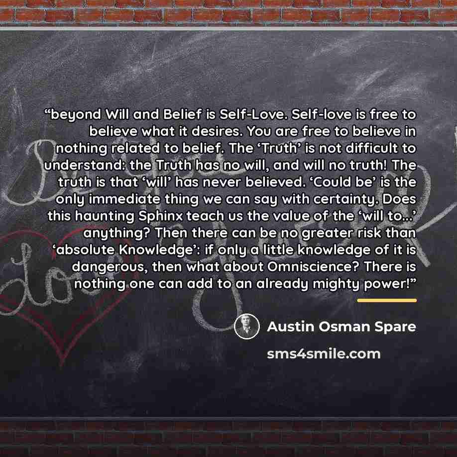 “beyond Will and Belief is Self-Love. Self-love is free to believe what it desires. You are free to believe in nothing related to belief. The ‘Truth’ is not difficult to understand: the Truth has no will, and will no truth! The truth is that ‘will’ has never believed. ‘Could be’ is the only…” quote by Austin Osman Spare