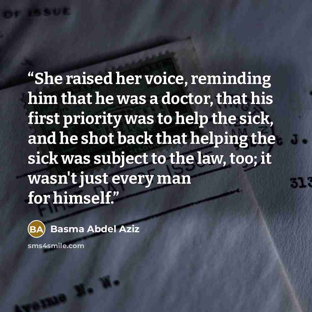 “She raised her voice, reminding him that he was a doctor, that his first priority was to help the sick, and he shot back that helping the sick was subject to the law, too; it wasn't just every man for himself.” quote by Basma Abdel Aziz