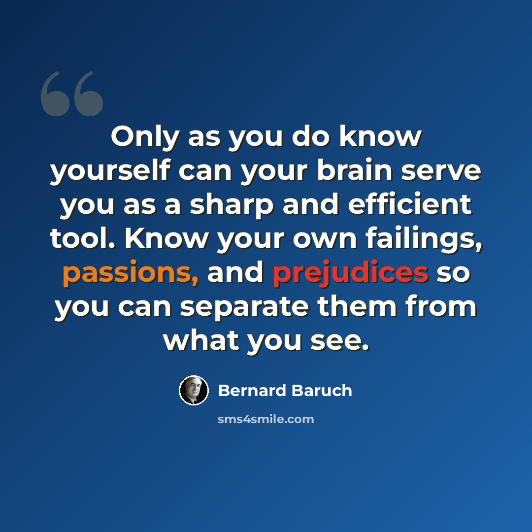“Only as you do know yourself can your brain serve you as a sharp and efficient tool. Know your own failings, passions, and prejudices so you can separate them from what you see.” quote by Bernard Baruch