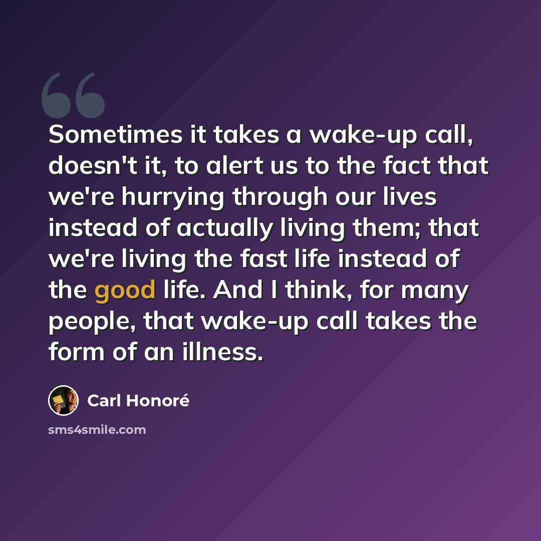 “Sometimes it takes a wake-up call, doesn't it, to alert us to the fact that we're hurrying through our lives instead of actually living them; that we're living the fast life instead of the good life. And I think, for many people, that wake-up call takes the form of an illness.” quote by Carl Honore