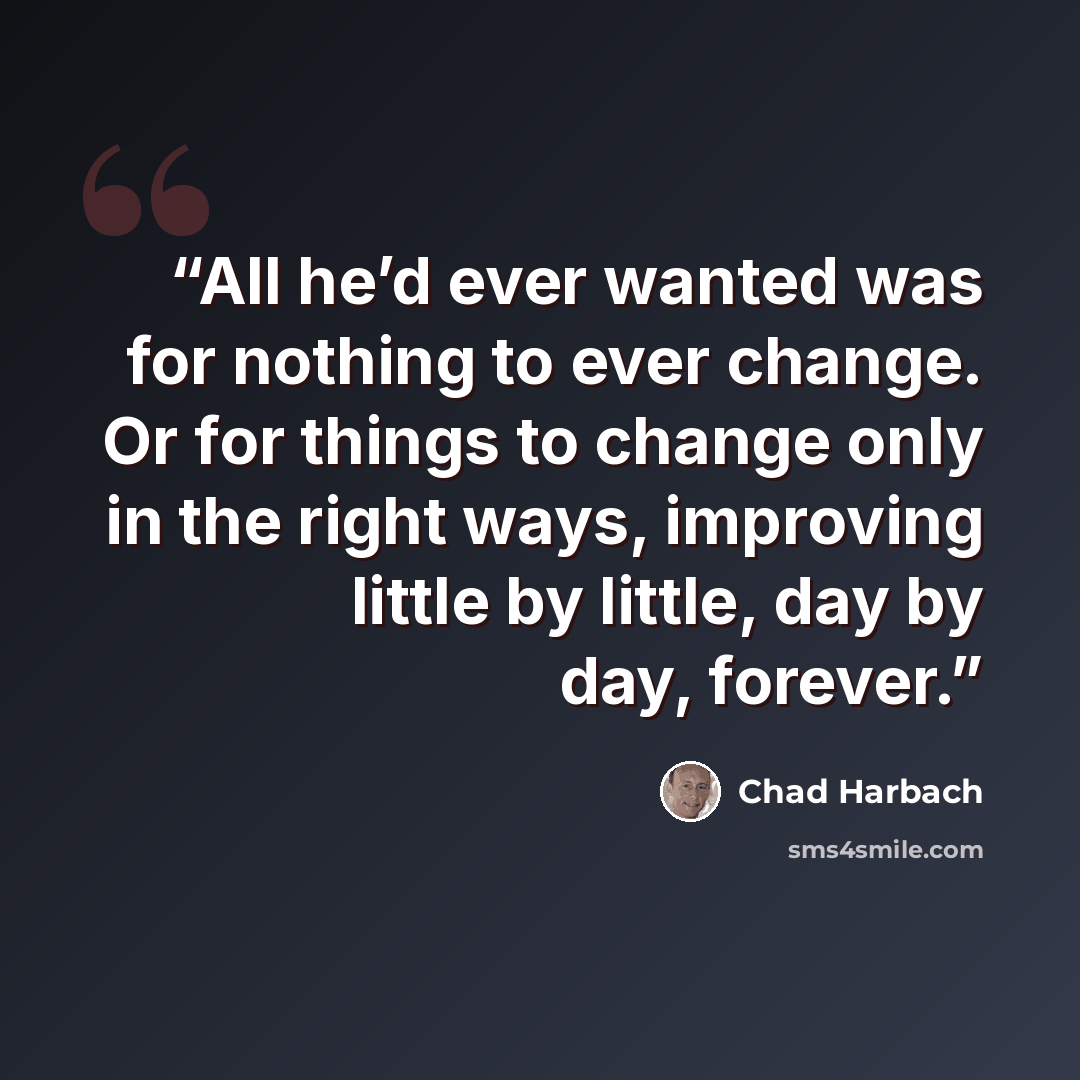 “All he’d ever wanted was for nothing to ever change. Or for things to change only in the right ways, improving little by little, day by day, forever.” quote by Chad Harbach