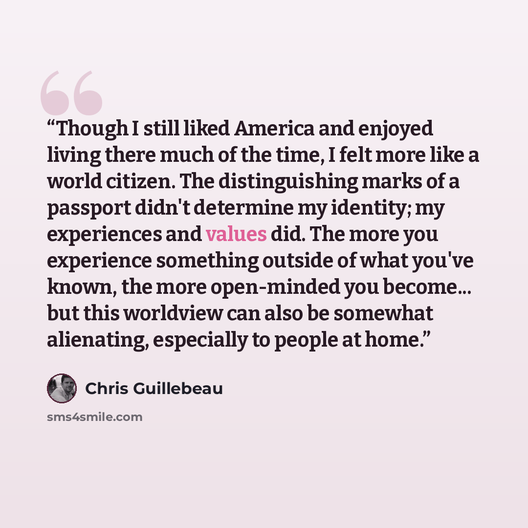 “Though I still liked America and enjoyed living there much of the time, I felt more like a world citizen. The distinguishing marks of a passport didn't determine my identity; my experiences and values did. The more you experience something outside of what you've known, the more open-minded you…” quote by Chris Guillebeau