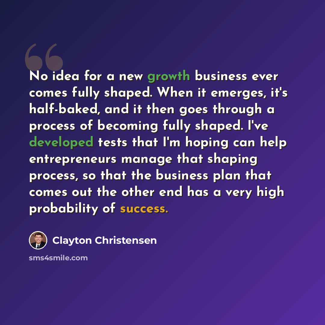 “No idea for a new growth business ever comes fully shaped. When it emerges, it's half-baked, and it then goes through a process of becoming fully shaped. I've developed tests that I'm hoping can help entrepreneurs manage that shaping process, so that the business plan that comes out the other end…” quote by Clayton Christensen