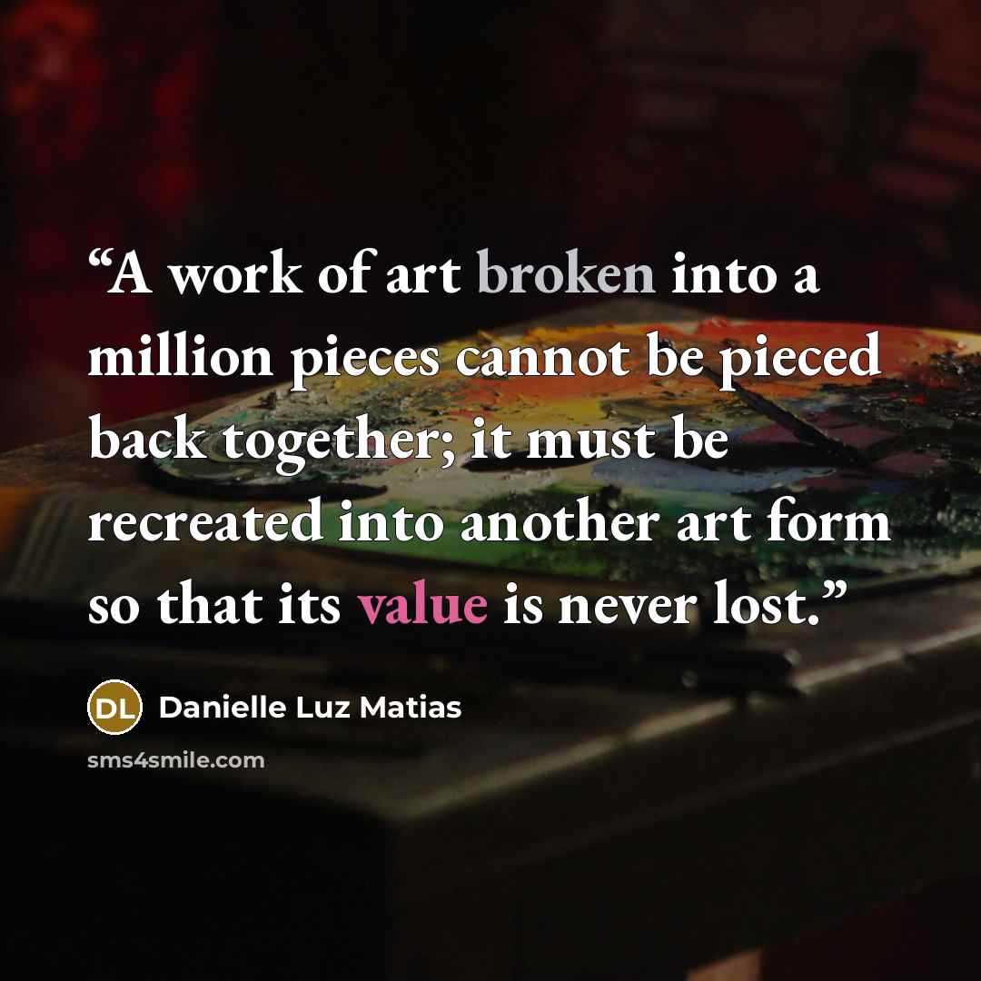 “A work of art broken into a million pieces cannot be pieced back together; it must be recreated into another art form so that its value is never lost.” quote by Danielle Luz Matias