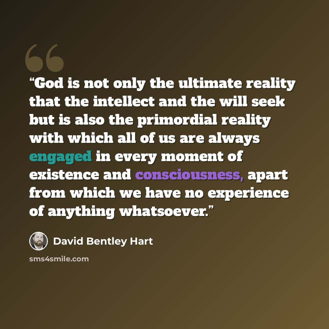 “God is not only the ultimate reality that the intellect and the will seek but is also the primordial reality with which all of us are always engaged in every moment of existence and consciousness, apart from which we have no experience of anything whatsoever.” quote by David Bentley Hart