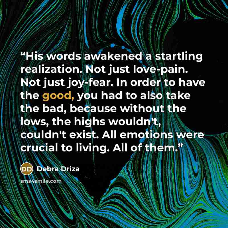 “His words awakened a startling realization. Not just love-pain. Not just joy-fear. In order to have the good, you had to also take the bad, because without the lows, the highs wouldn't, couldn't exist. All emotions were crucial to living. All of them.” quote by Debra Driza