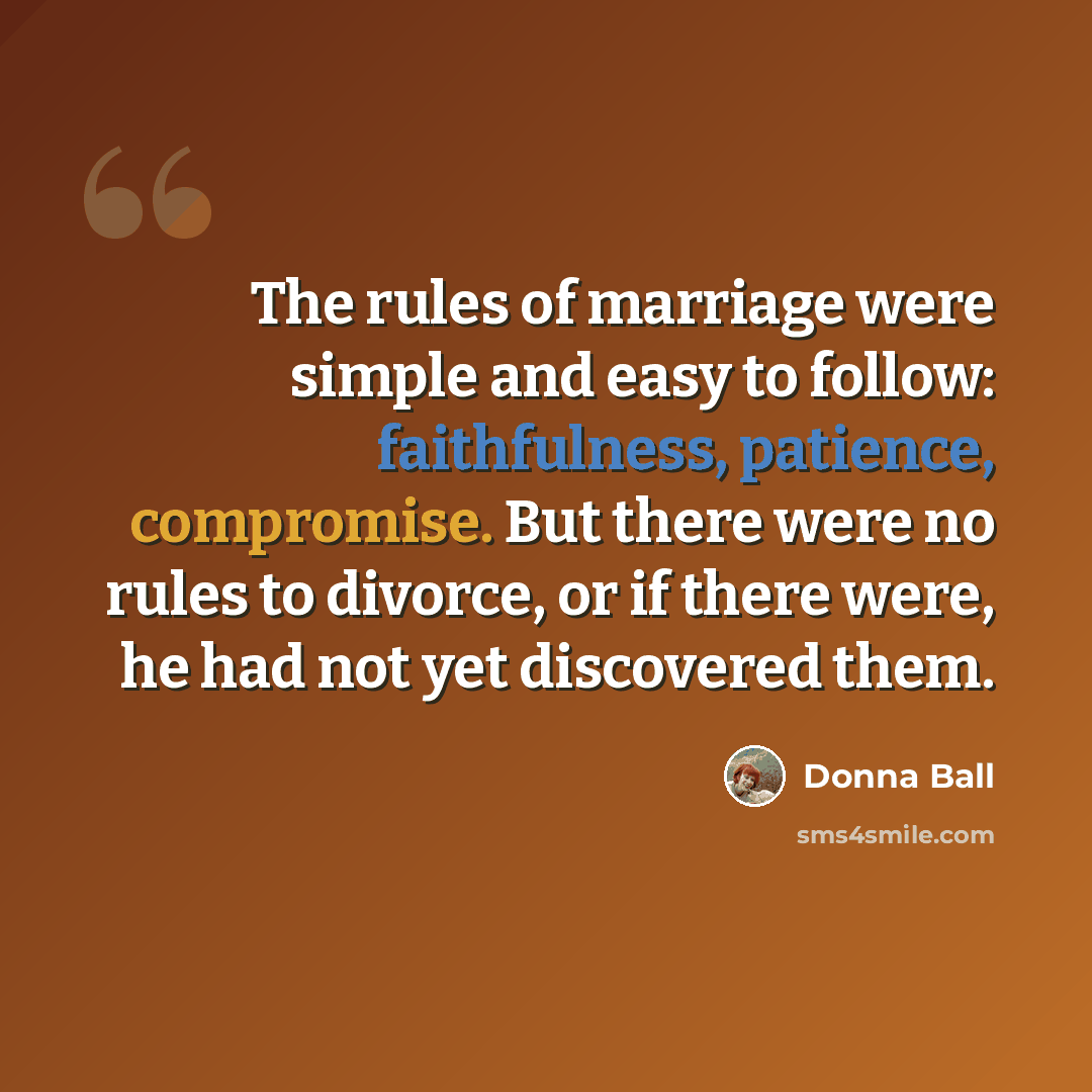 “The rules of marriage were simple and easy to follow: faithfulness, patience, compromise. But there were no rules to divorce, or if there were, he had not yet discovered them.” quote by Donna Ball