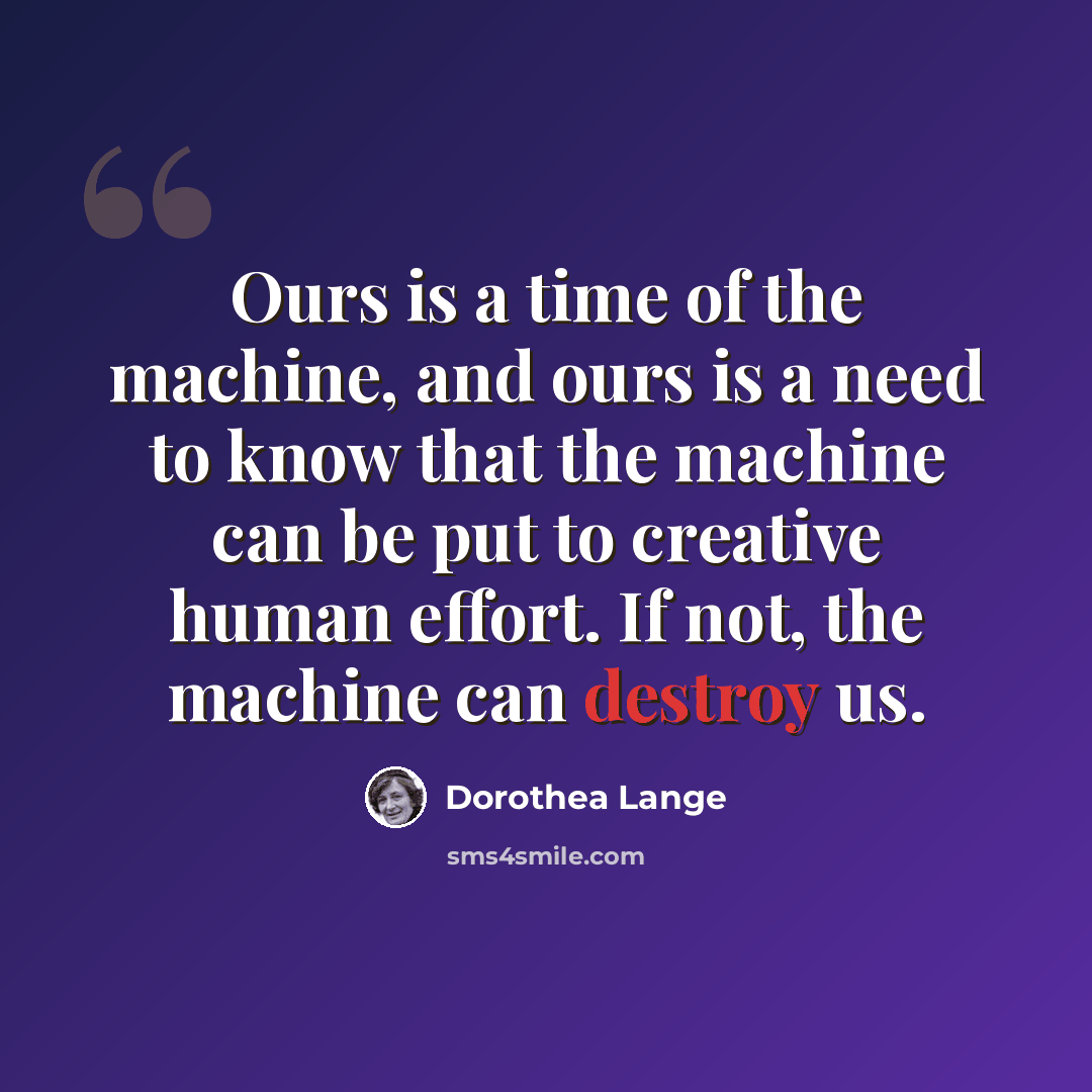 “Ours is a time of the machine, and ours is a need to know that the machine can be put to creative human effort. If not, the machine can destroy us.” quote by Dorothea Lange