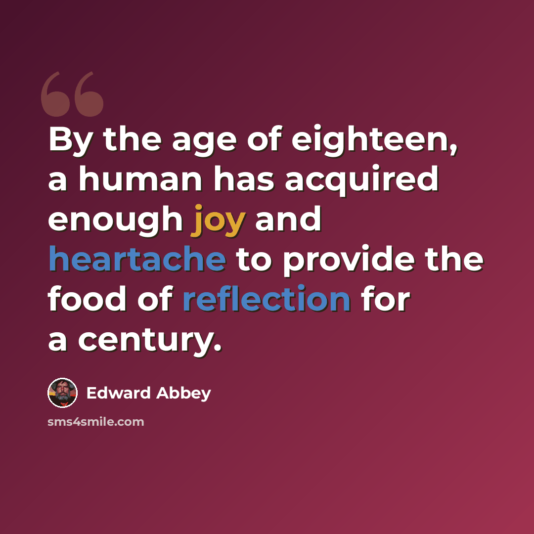 “By the age of eighteen, a human has acquired enough joy and heartache to provide the food of reflection for a century.” quote by Edward Abbey