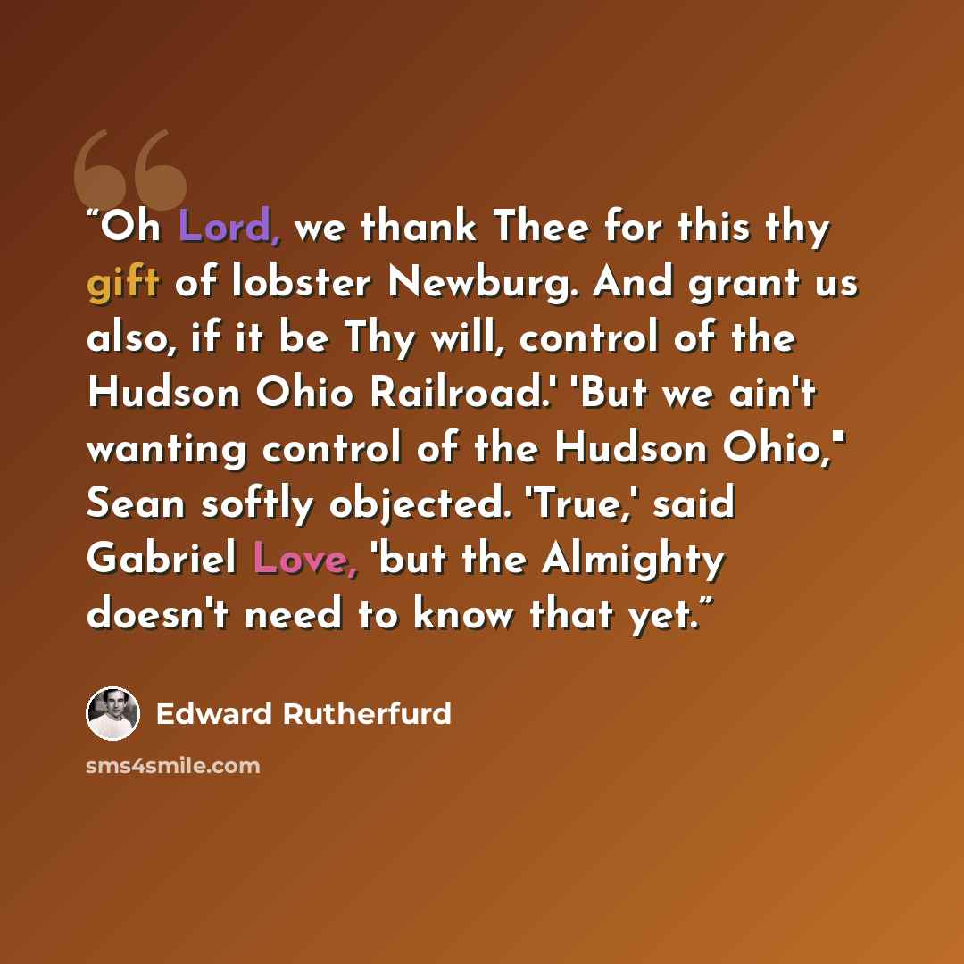 “Oh Lord, we thank Thee for this thy gift of lobster Newburg. And grant us also, if it be Thy will, control of the Hudson Ohio Railroad.' 'But we ain't wanting control of the Hudson Ohio," Sean softly objected. 'True,' said Gabriel Love, 'but the Almighty doesn't need to know that yet.” quote by Edward Rutherfurd
