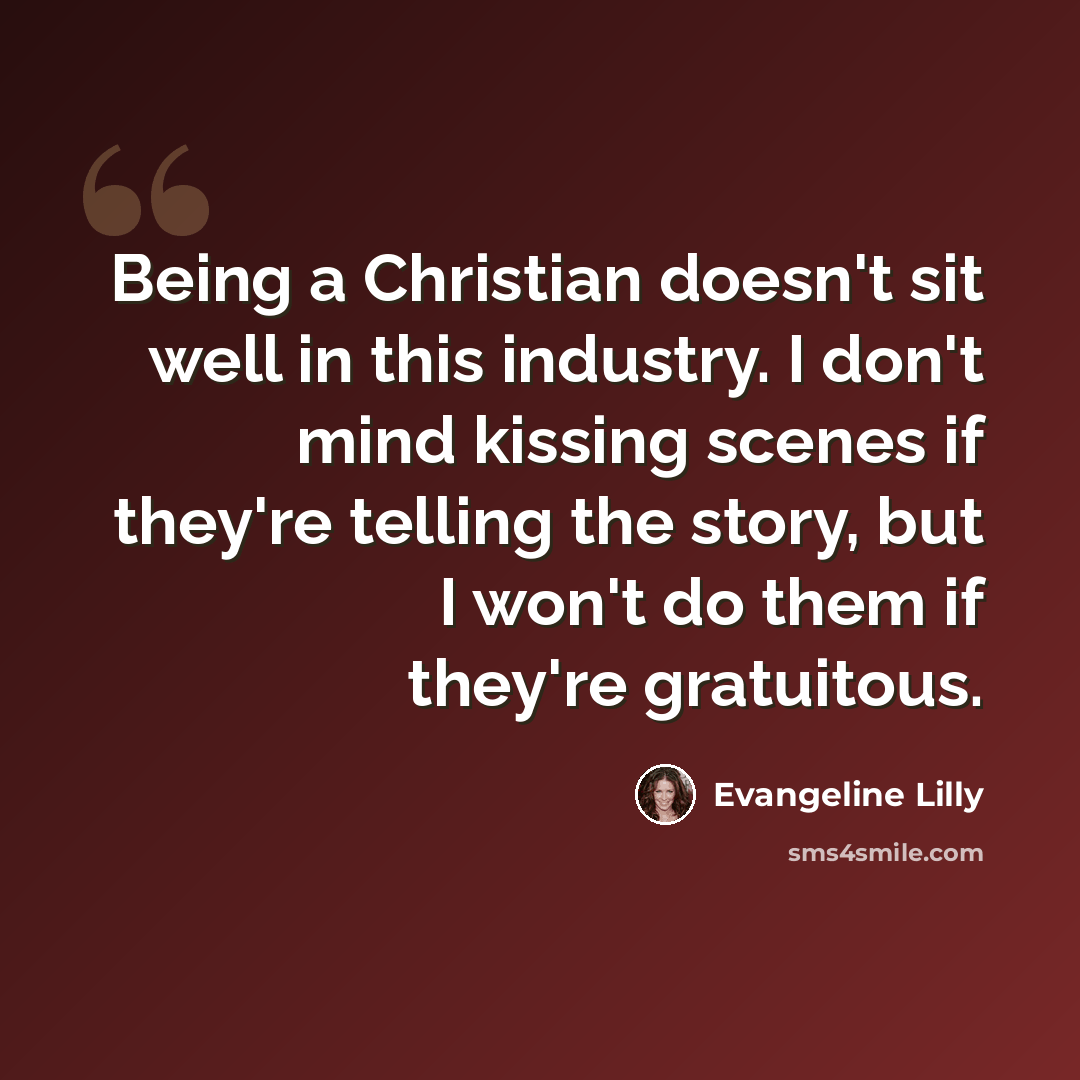 “Being a Christian doesn't sit well in this industry. I don't mind kissing scenes if they're telling the story, but I won't do them if they're gratuitous.” quote by Evangeline Lilly