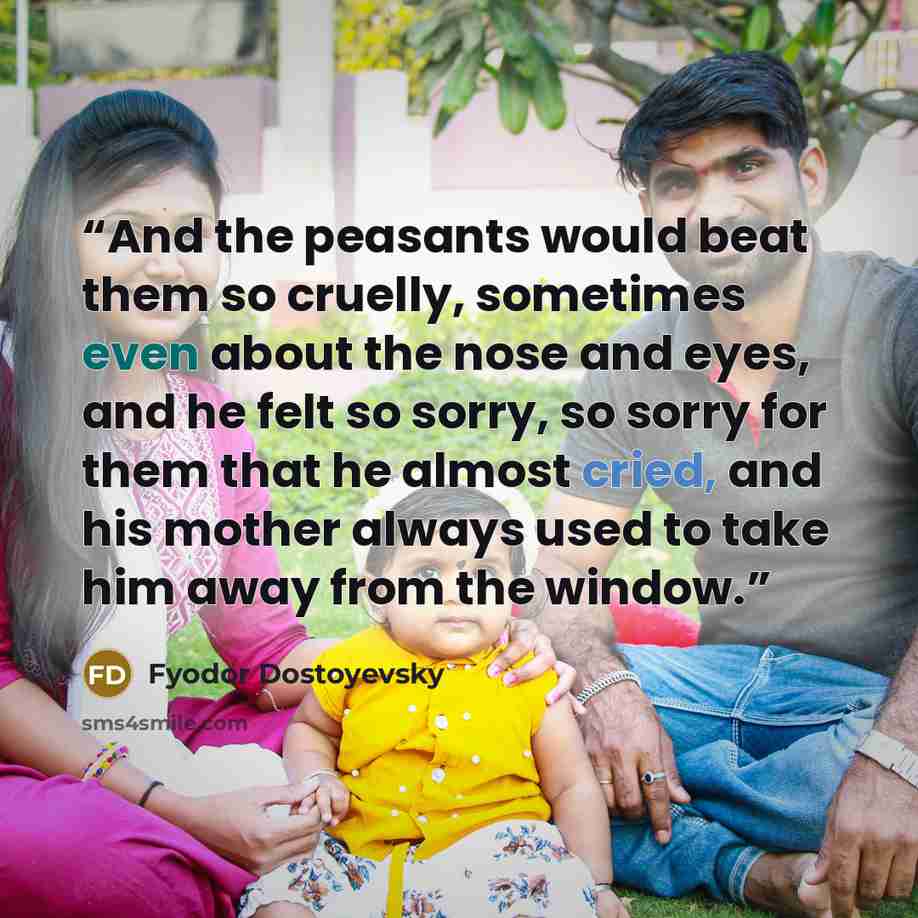 “And the peasants would beat them so cruelly, sometimes even about the nose and eyes, and he felt so sorry, so sorry for them that he almost cried, and his mother always used to take him away from the window.” quote by Fyodor Dostoyevsky