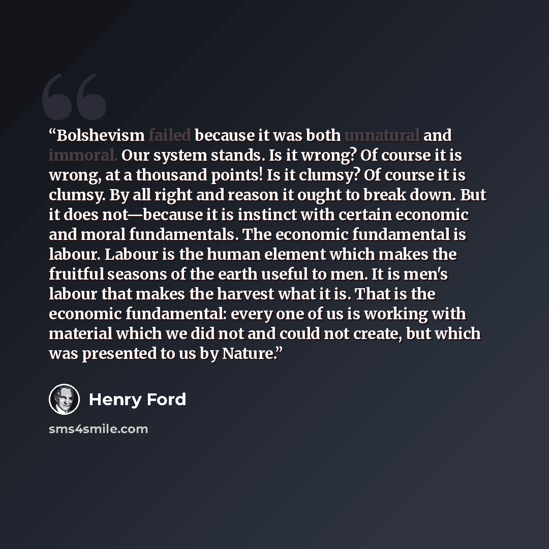 “Bolshevism failed because it was both unnatural and immoral. Our system stands. Is it wrong? Of course it is wrong, at a thousand points! Is it clumsy? Of course it is clumsy. By all right and reason it ought to break down. But it does not—because it is instinct with certain economic and moral…” quote by Henry Ford
