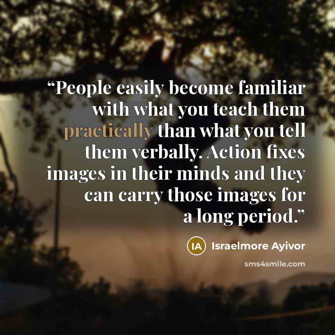 “People easily become familiar with what you teach them practically than what you tell them verbally. Action fixes images in their minds and they can carry those images for a long period.” quote by Israelmore Ayivor