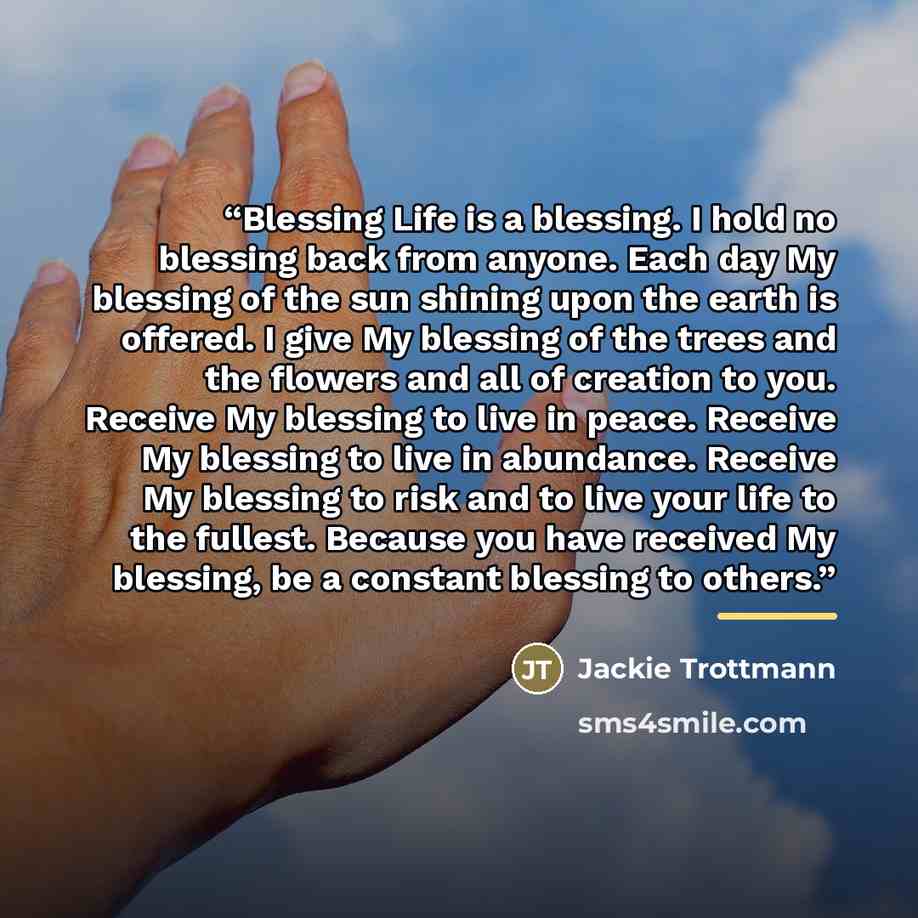 “Blessing Life is a blessing. I hold no blessing back from anyone. Each day My blessing of the sun shining upon the earth is offered. I give My blessing of the trees and the flowers and all of creation to you. Receive My blessing to live in peace. Receive My blessing to live in abundance. Receive…” quote by Jackie Trottmann