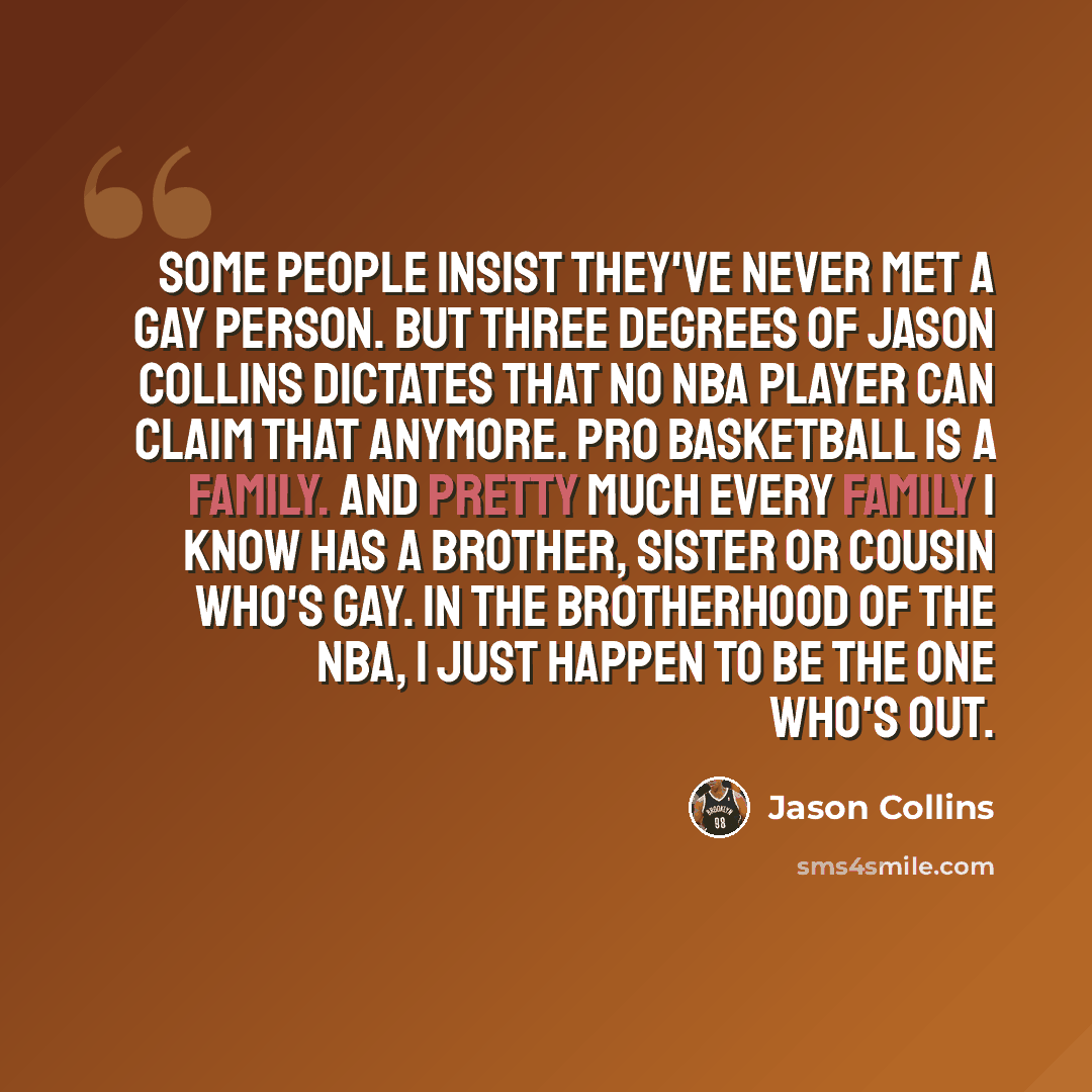 “Some people insist they've never met a gay person. But Three Degrees of Jason Collins dictates that no NBA player can claim that anymore. Pro basketball is a family. And pretty much every family I know has a brother, sister or cousin who's gay. In the brotherhood of the NBA, I just happen to be…” quote by Jason Collins