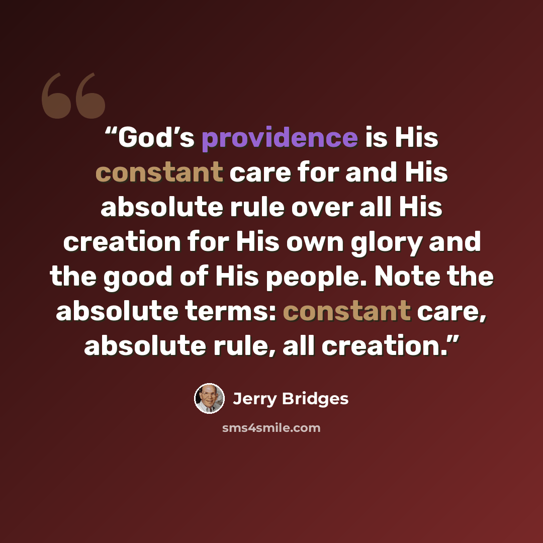 “God’s providence is His constant care for and His absolute rule over all His creation for His own glory and the good of His people. Note the absolute terms: constant care, absolute rule, all creation.” quote by Jerry Bridges