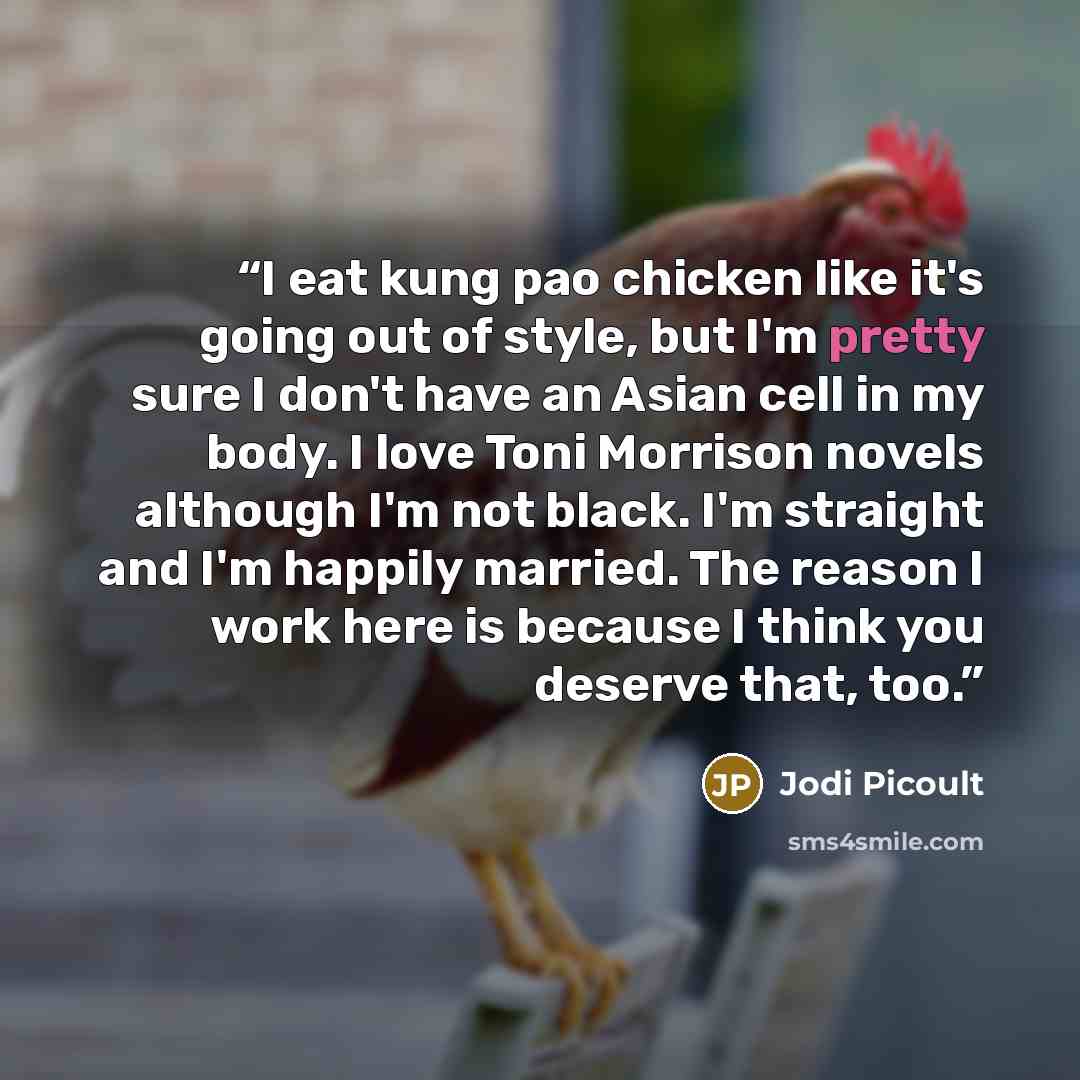 “I eat kung pao chicken like it's going out of style, but I'm pretty sure I don't have an Asian cell in my body. I love Toni Morrison novels although I'm not black. I'm straight and I'm happily married. The reason I work here is because I think you deserve that, too.” quote by Jodi Picoult