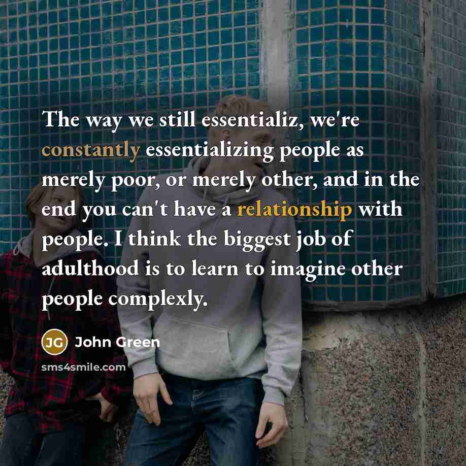 “The way we still essentializ, we're constantly essentializing people as merely poor, or merely other, and in the end you can't have a relationship with people. I think the biggest job of adulthood is to learn to imagine other people complexly.” quote by John Green