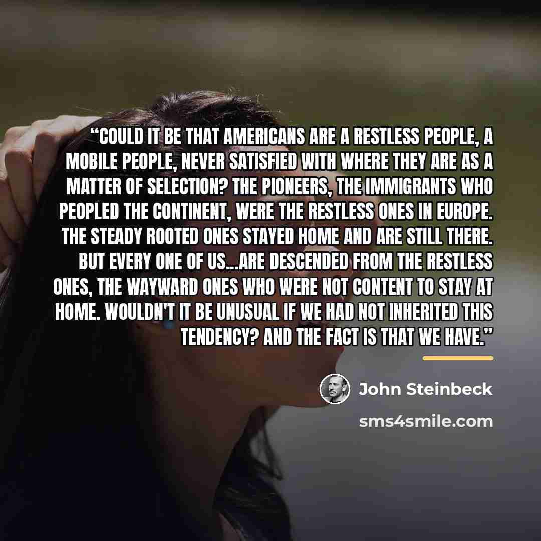 “Could it be that Americans are a restless people, a mobile people, never satisfied with where they are as a matter of selection? The pioneers, the immigrants who peopled the continent, were the restless ones in Europe. The steady rooted ones stayed home and are still there. But every one of…” quote by John Steinbeck