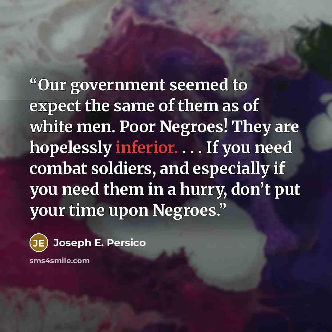 “Our government seemed to expect the same of them as of white men. Poor Negroes! They are hopelessly inferior. . . . If you need combat soldiers, and especially if you need them in a hurry, don’t put your time upon Negroes.” quote by Joseph E. Persico