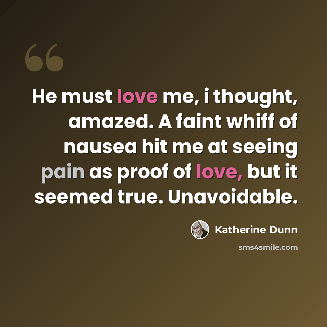 “He must love me, i thought, amazed. A faint whiff of nausea hit me at seeing pain as proof of love, but it seemed true. Unavoidable.” quote by Katherine Dunn