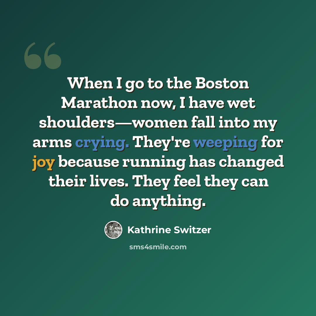 “When I go to the Boston Marathon now, I have wet shoulders—women fall into my arms crying. They're weeping for joy because running has changed their lives. They feel they can do anything.” quote by Kathrine Switzer