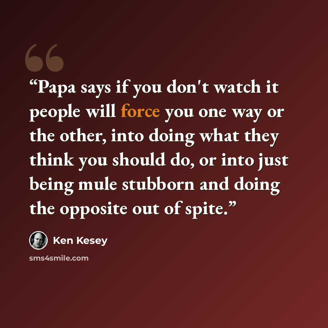 “Papa says if you don't watch it people will force you one way or the other, into doing what they think you should do, or into just being mule stubborn and doing the opposite out of spite.” quote by Ken Kesey