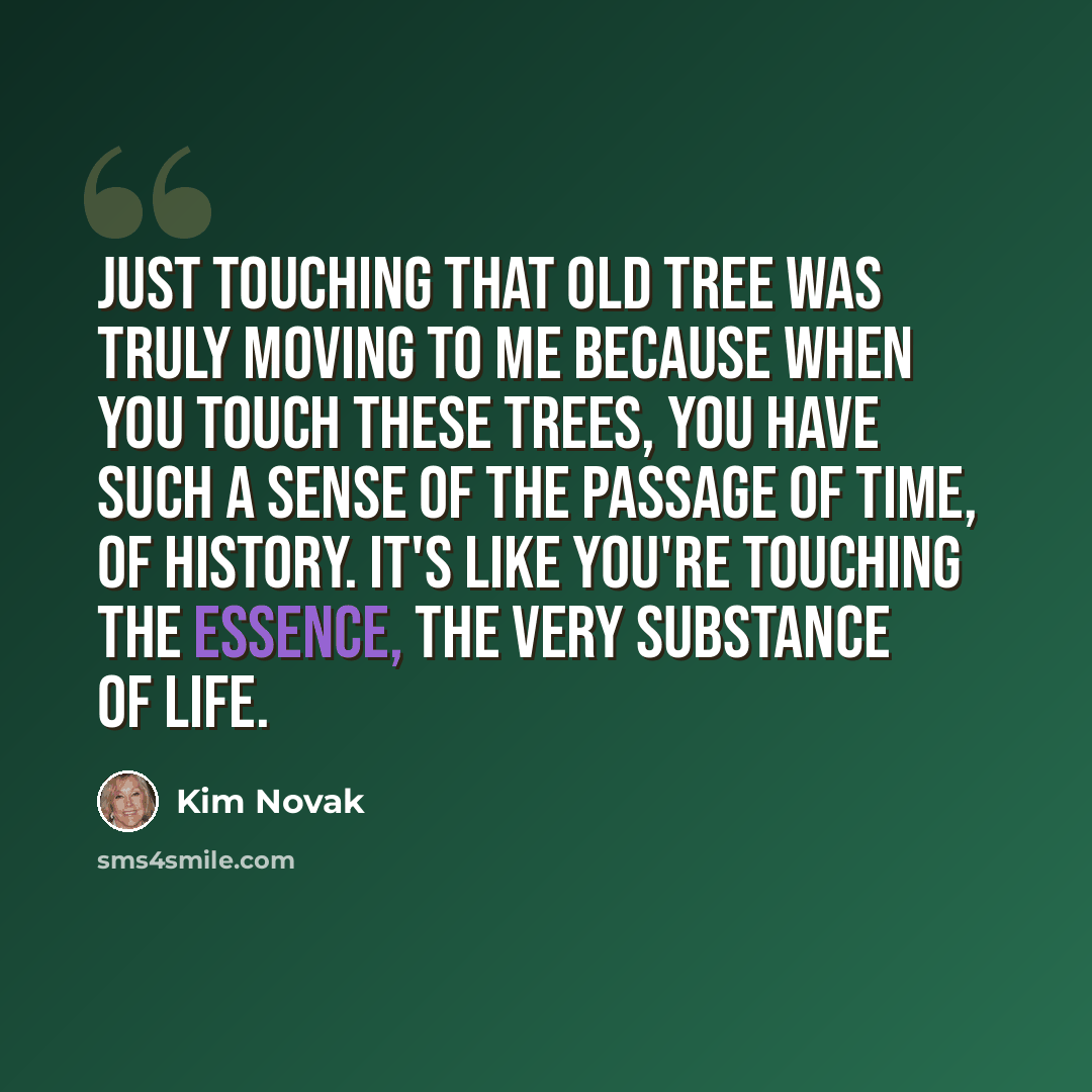 “Just touching that old tree was truly moving to me because when you touch these trees, you have such a sense of the passage of time, of history. It's like you're touching the essence, the very substance of life.” quote by Kim Novak