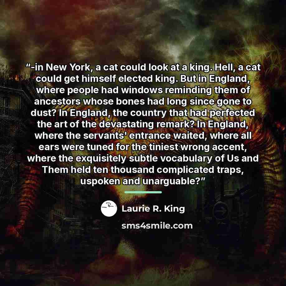 “-in New York, a cat could look at a king. Hell, a cat could get himself elected king. But in England, where people had windows reminding them of ancestors whose bones had long since gone to dust? In England, the country that had perfected the art of the devastating remark? In England, where the…” quote by Laurie R. King