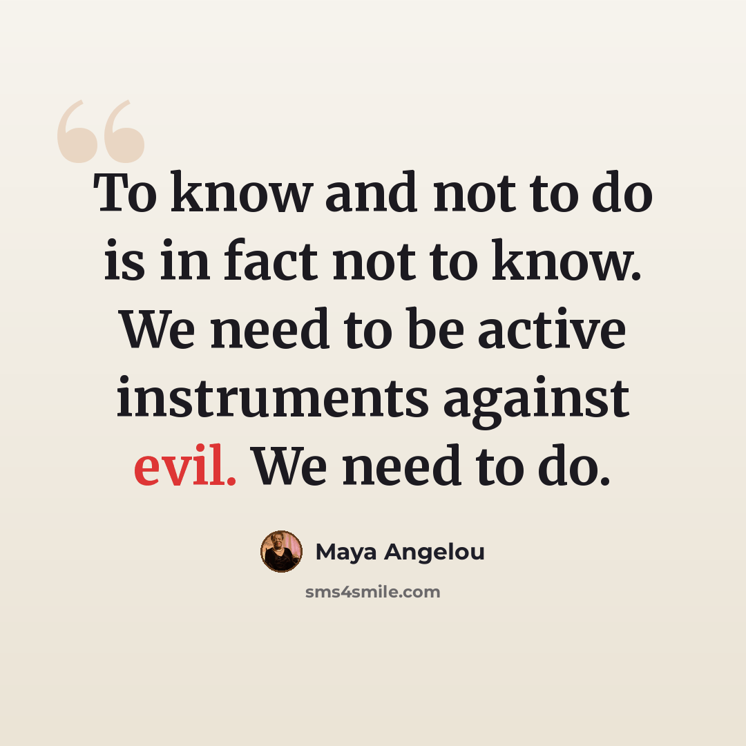 “To know and not to do is in fact not to know. We need to be active instruments against evil. We need to do.” quote by Maya Angelou
