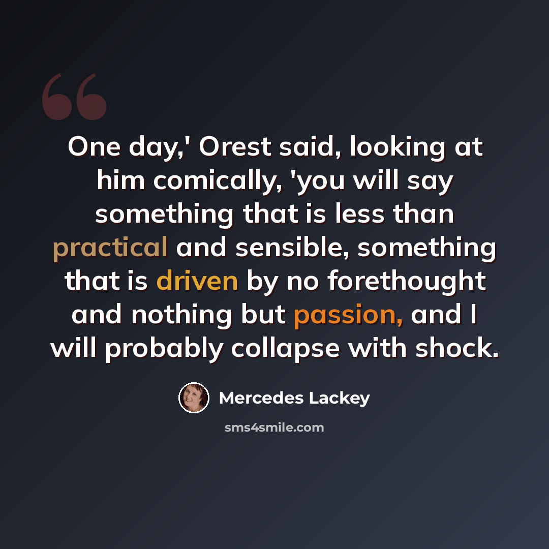 “One day,' Orest said, looking at him comically, 'you will say something that is less than practical and sensible, something that is driven by no forethought and nothing but passion, and I will probably collapse with shock.” quote by Mercedes Lackey