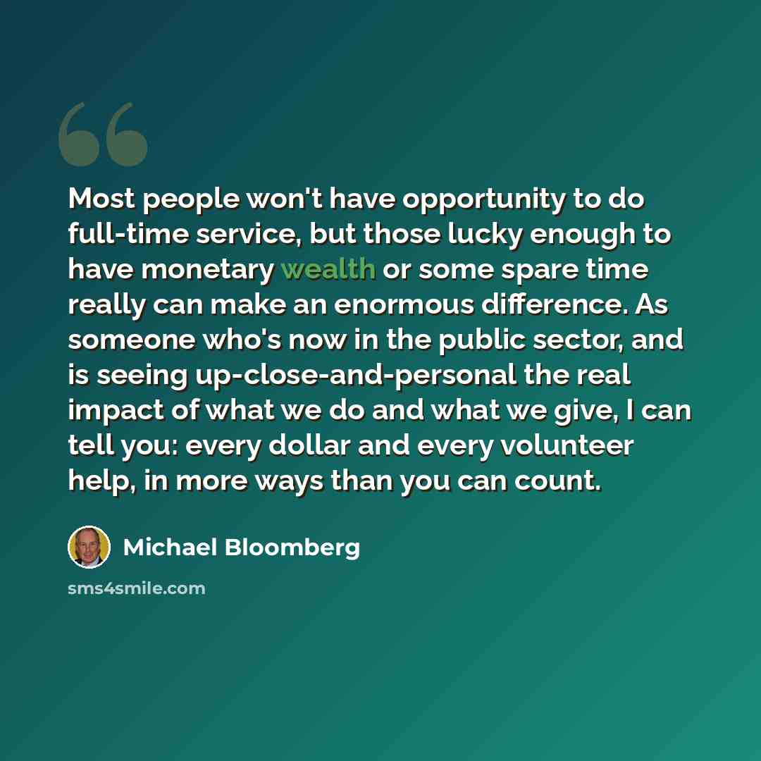 “Most people won't have opportunity to do full-time service, but those lucky enough to have monetary wealth or some spare time really can make an enormous difference. As someone who's now in the public sector, and is seeing up-close-and-personal the real impact of what we do and what we give, I can…” quote by Michael Bloomberg