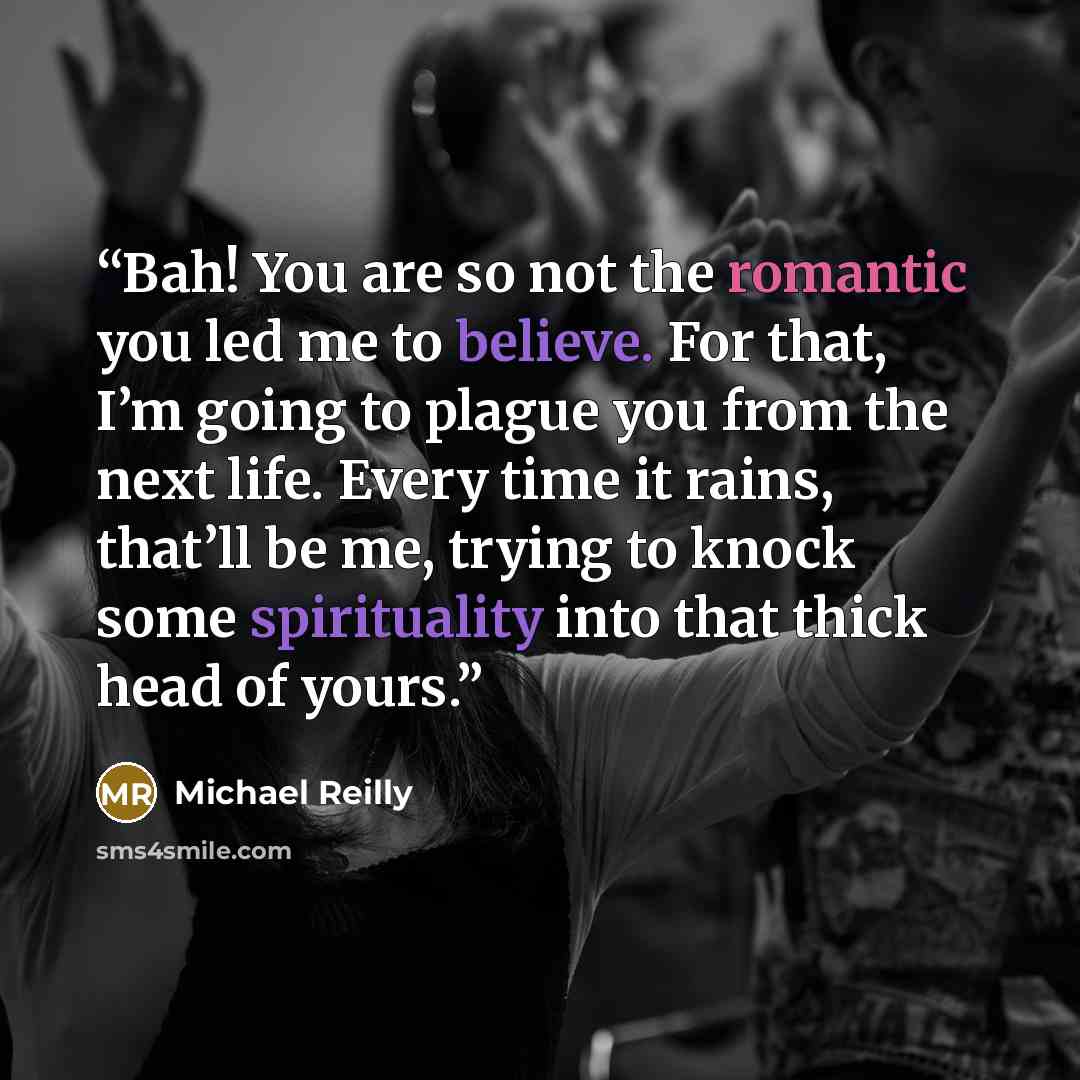 “Bah! You are so not the romantic you led me to believe. For that, I’m going to plague you from the next life. Every time it rains, that’ll be me, trying to knock some spirituality into that thick head of yours.” quote by Michael Reilly