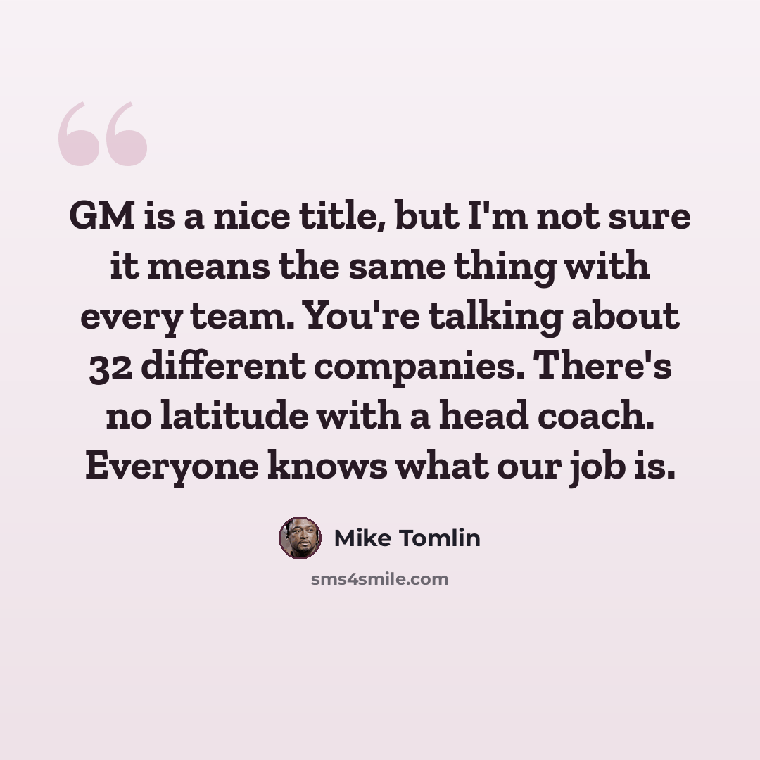 “GM is a nice title, but I'm not sure it means the same thing with every team. You're talking about 32 different companies. There's no latitude with a head coach. Everyone knows what our job is.” quote by Mike Tomlin