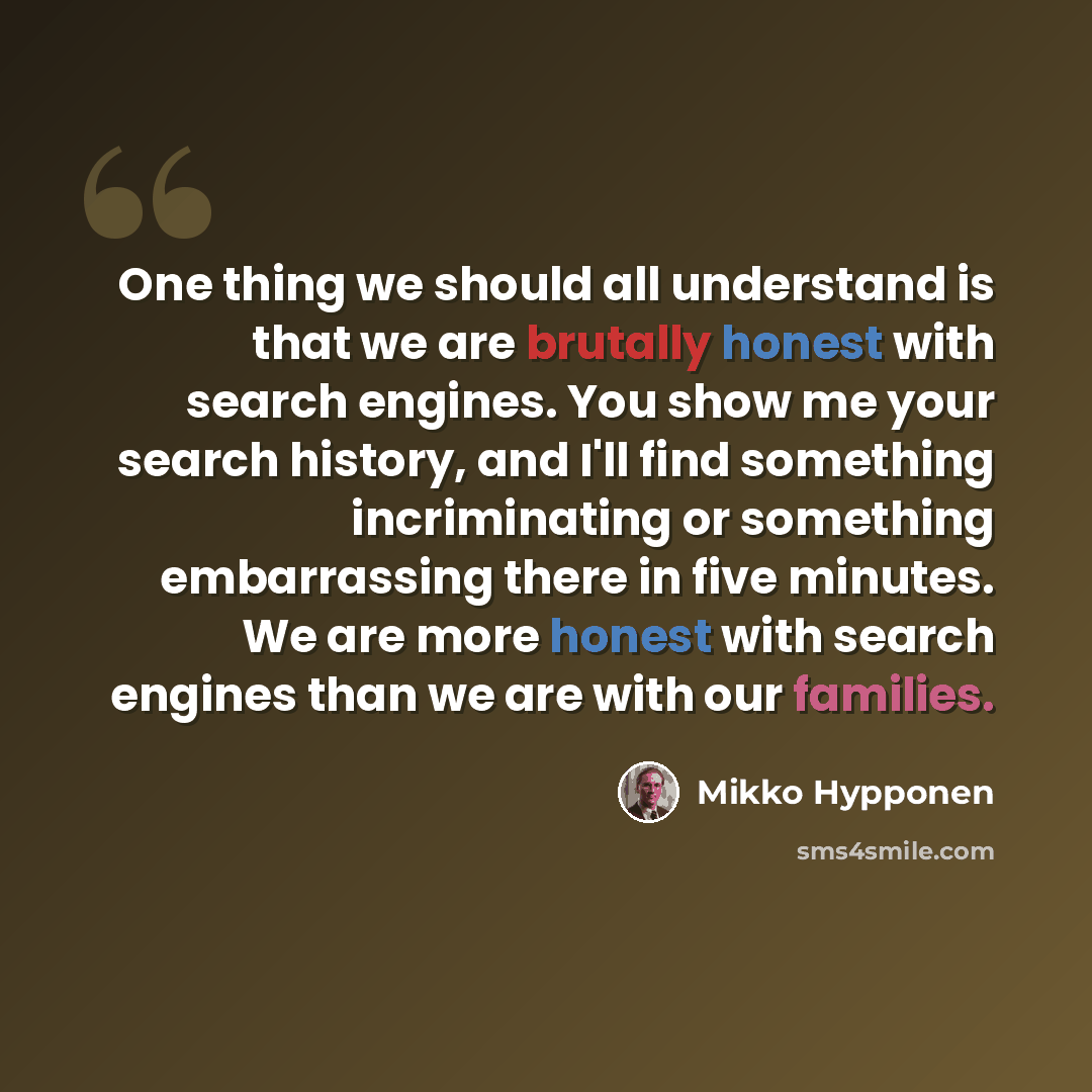 “One thing we should all understand is that we are brutally honest with search engines. You show me your search history, and I'll find something incriminating or something embarrassing there in five minutes. We are more honest with search engines than we are with our families.” quote by Mikko Hypponen