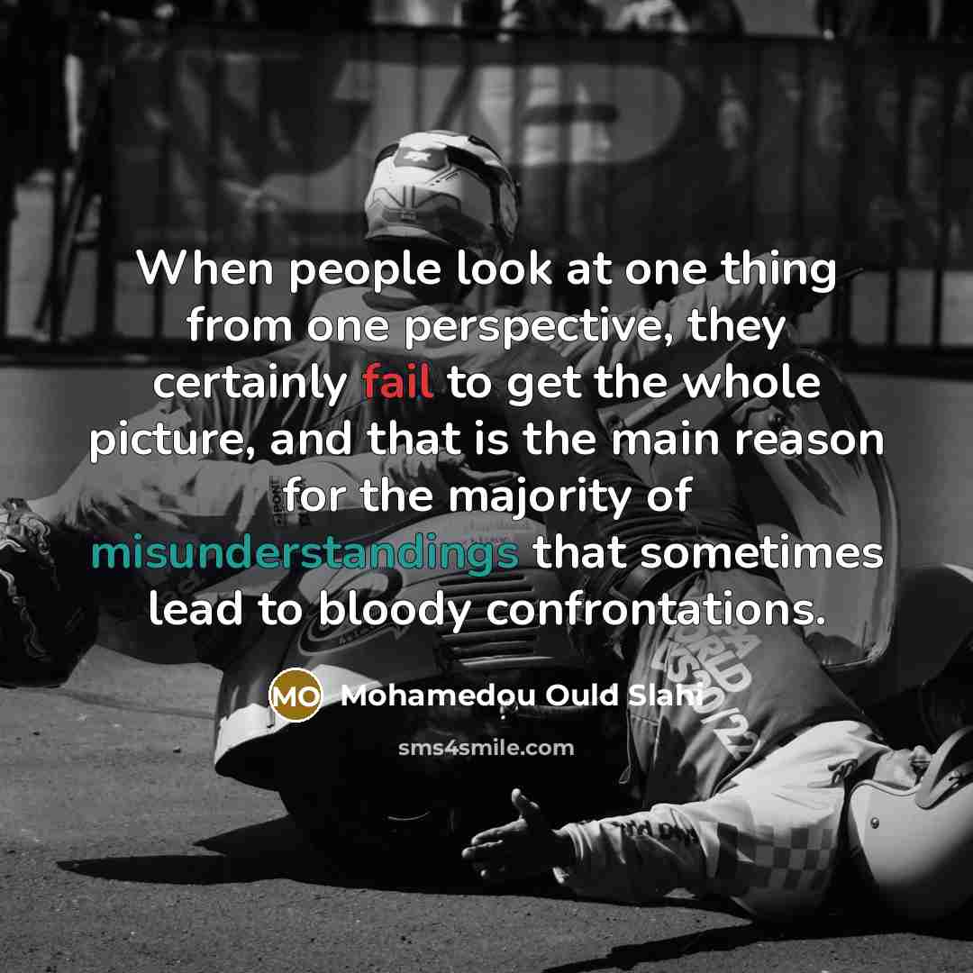 “When people look at one thing from one perspective, they certainly fail to get the whole picture, and that is the main reason for the majority of misunderstandings that sometimes lead to bloody confrontations.” quote by Mohamedou Ould Slahi