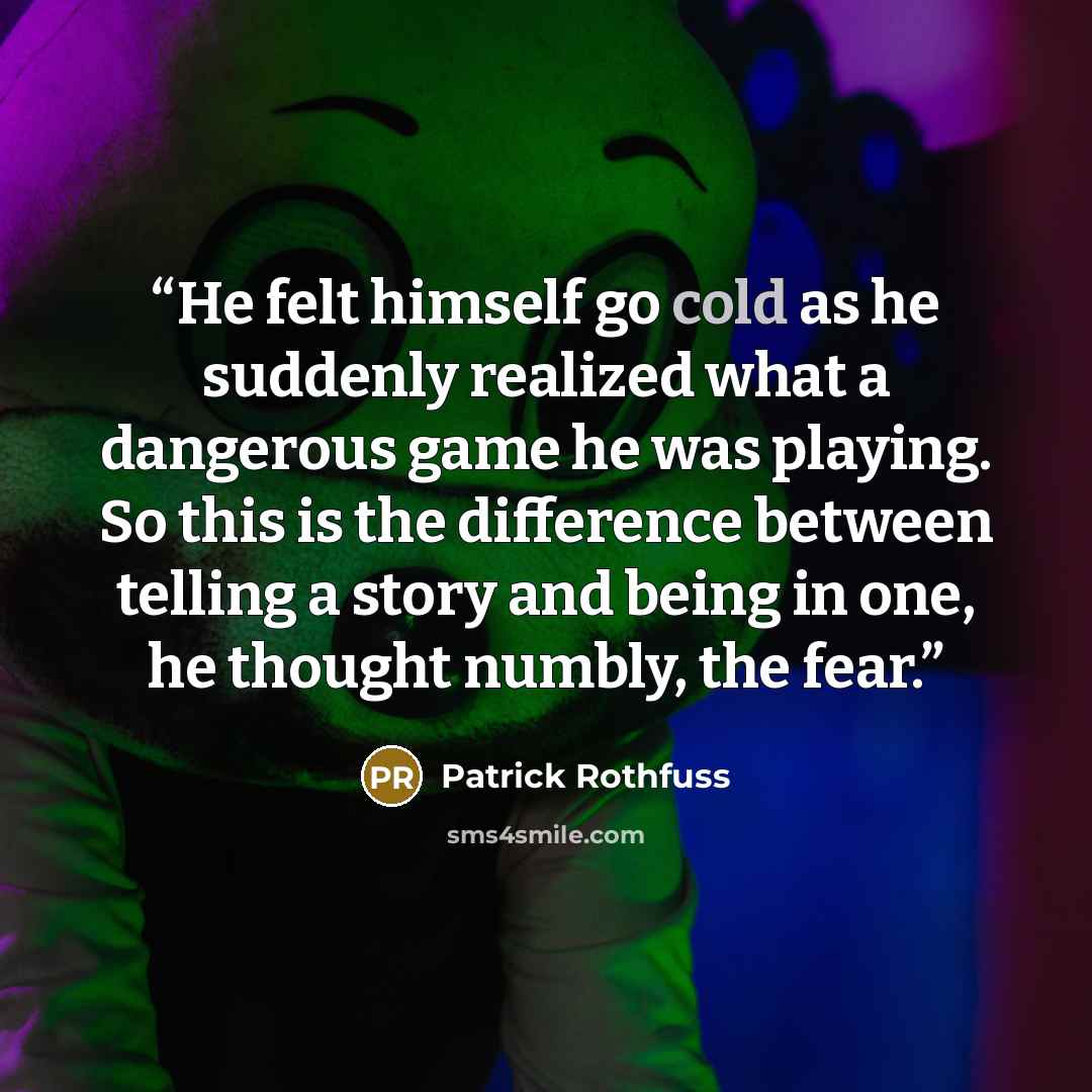 “He felt himself go cold as he suddenly realized what a dangerous game he was playing. So this is the difference between telling a story and being in one, he thought numbly, the fear.” quote by Patrick Rothfuss