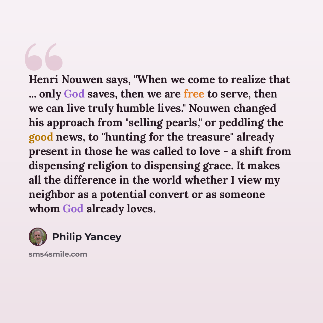 “Henri Nouwen says, "When we come to realize that ... only God saves, then we are free to serve, then we can live truly humble lives." Nouwen changed his approach from "selling pearls," or peddling the good news, to "hunting for the treasure" already present in those he was called to love - a shift…” quote by Philip Yancey