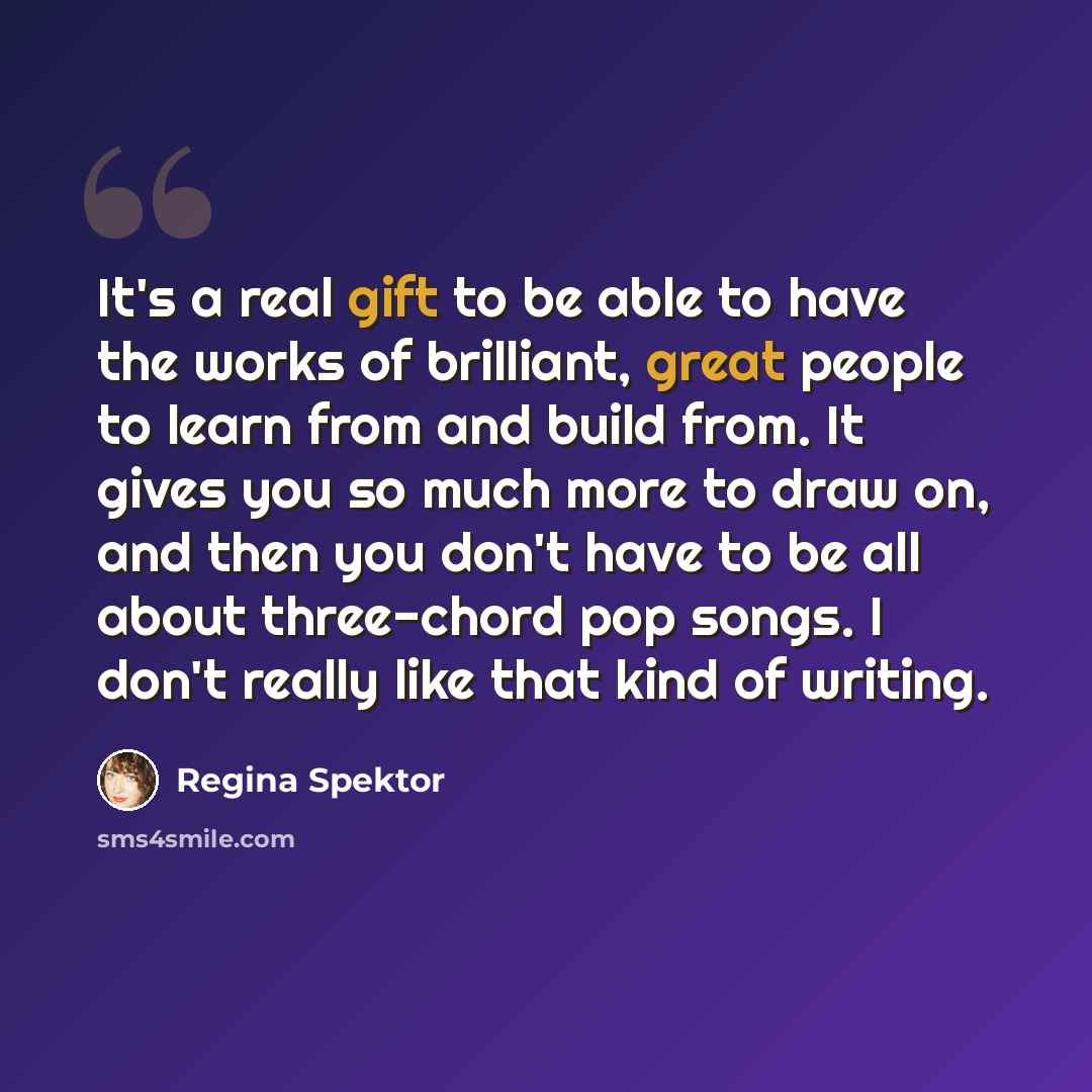 “It's a real gift to be able to have the works of brilliant, great people to learn from and build from. It gives you so much more to draw on, and then you don't have to be all about three-chord pop songs. I don't really like that kind of writing.” quote by Regina Spektor