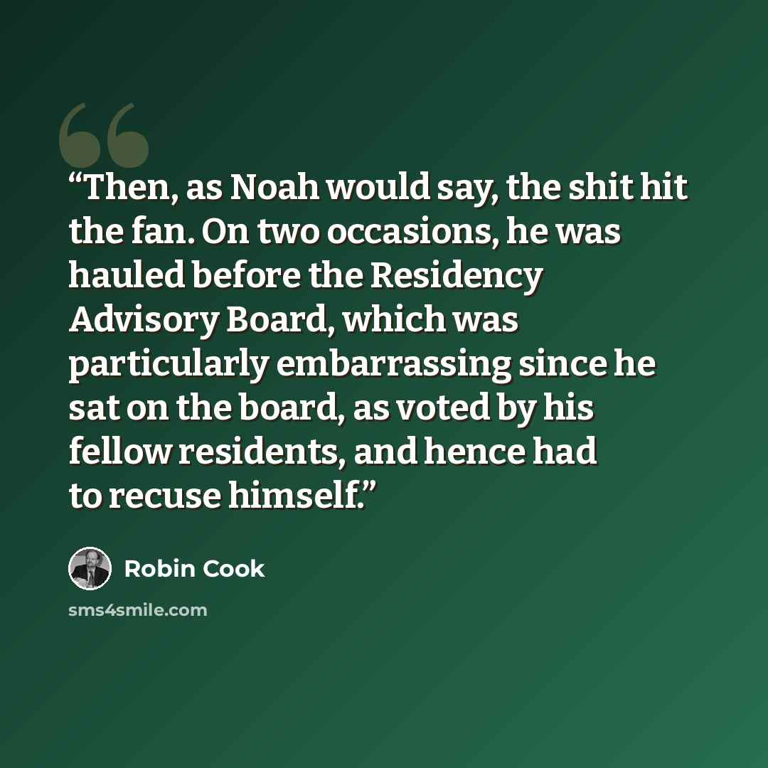 “Then, as Noah would say, the shit hit the fan. On two occasions, he was hauled before the Residency Advisory Board, which was particularly embarrassing since he sat on the board, as voted by his fellow residents, and hence had to recuse himself.” quote by Robin Cook