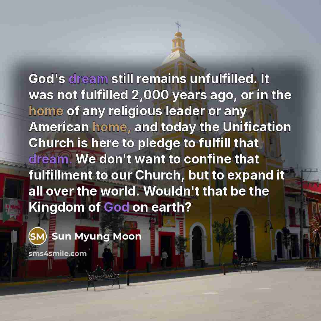 “God's dream still remains unfulfilled. It was not fulfilled 2,000 years ago, or in the home of any religious leader or any American home, and today the Unification Church is here to pledge to fulfill that dream. We don't want to confine that fulfillment to our Church, but to expand it all over the…” quote by Sun Myung Moon