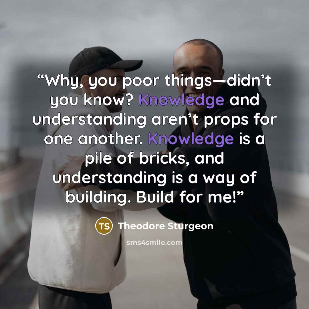 “Why, you poor things—didn’t you know? Knowledge and understanding aren’t props for one another. Knowledge is a pile of bricks, and understanding is a way of building. Build for me!” quote by Theodore Sturgeon