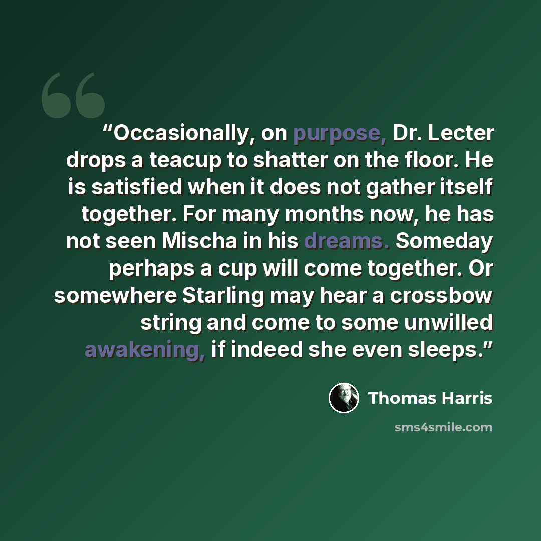 “Occasionally, on purpose, Dr. Lecter drops a teacup to shatter on the floor. He is satisfied when it does not gather itself together. For many months now, he has not seen Mischa in his dreams. Someday perhaps a cup will come together. Or somewhere Starling may hear a crossbow string and come to…” quote by Thomas Harris